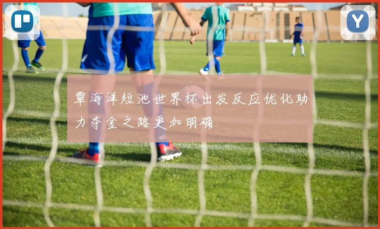 覃海洋短池世界杯出发反应优化助力夺金之路更加明确
